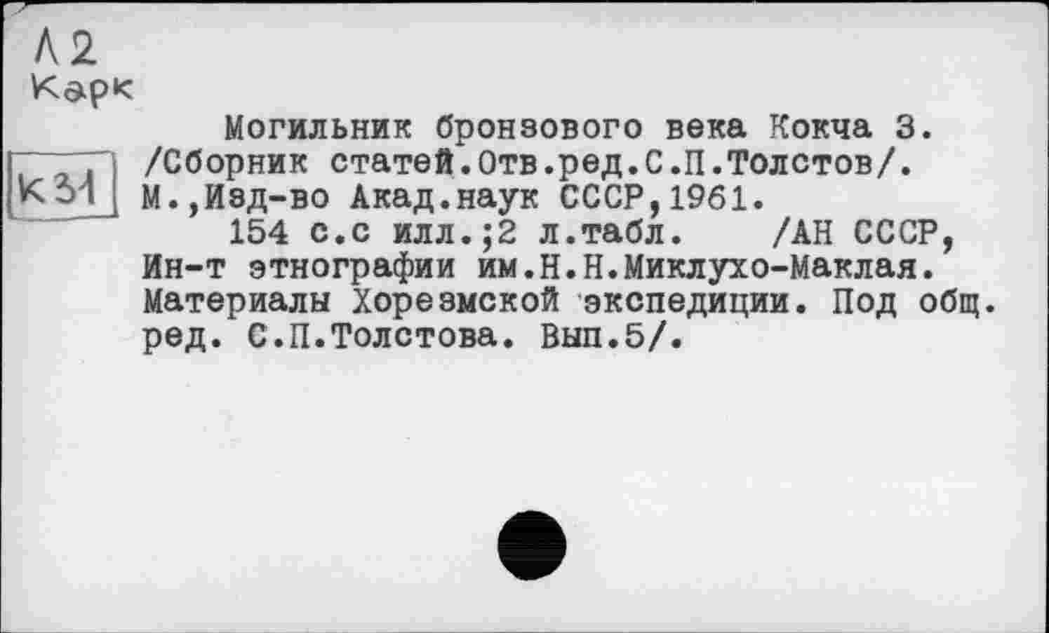 ﻿
К 54
Могильник бронзового века Кокча 3. /Сборник статей.Отв.ред.С.П.Толстов/. М.,Изд-во Акад.наук СССР,1961.
154 с.с илл.;2 л.табл. /АН СССР, Ин-т этнографии им.Н.Н.Миклухо-Маклая. Материалы Хорезмской экспедиции. Под общ. ред. С.П.Толстова. Вып.5/.